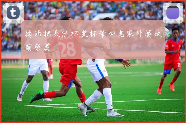 梅西把美洲杯奖杯带回老家外婆坟前祭奠