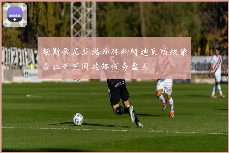 胡斯蒂尼亚诺面对科特迪瓦防线能否拉开空间边路任务盘点