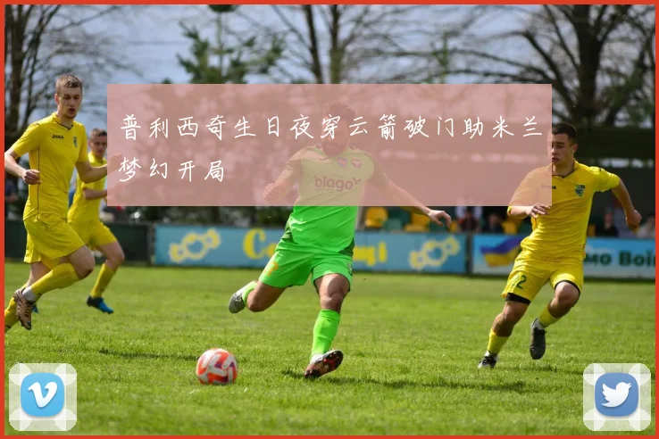普利西奇生日夜穿云箭破门助米兰梦幻开局