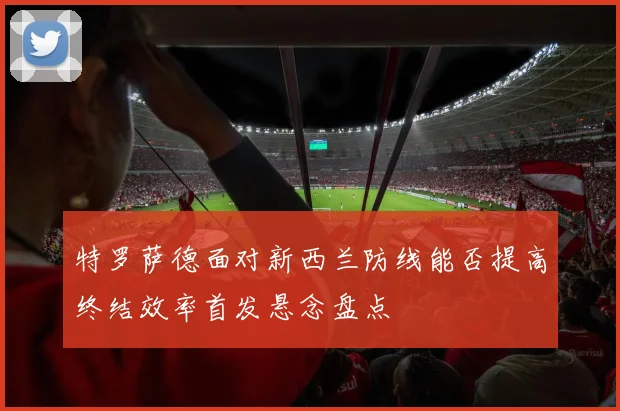 特罗萨德面对新西兰防线能否提高终结效率首发悬念盘点