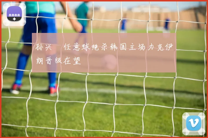 孙兴慜任意球绝杀韩国主场力克伊朗晋级在望