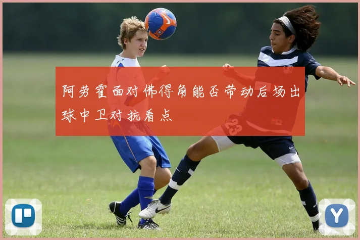 阿劳霍面对佛得角能否带动后场出球中卫对抗看点