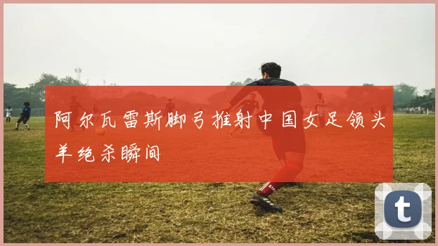 阿尔瓦雷斯脚弓推射中国女足领头羊绝杀瞬间