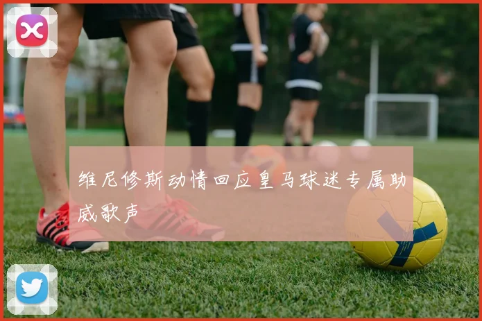 维尼修斯动情回应皇马球迷专属助威歌声