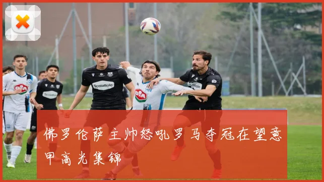 佛罗伦萨主帅怒吼罗马夺冠在望意甲高光集锦