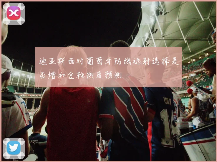 迪亚斯面对葡萄牙防线远射选择是否增加金靴热度预测
