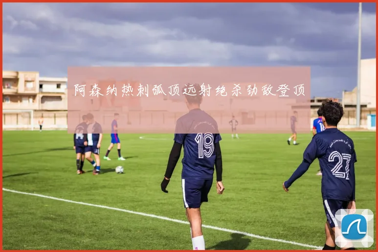 阿森纳热刺弧顶远射绝杀劲敌登顶