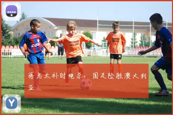 蒋光太补时绝杀，国足险胜澳大利亚