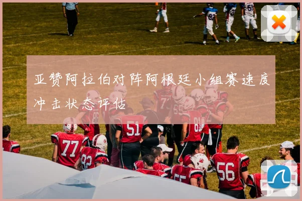 亚赞阿拉伯对阵阿根廷小组赛速度冲击状态评估