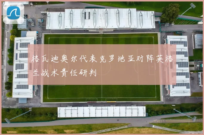 格瓦迪奥尔代表克罗地亚对阵英格兰战术责任研判