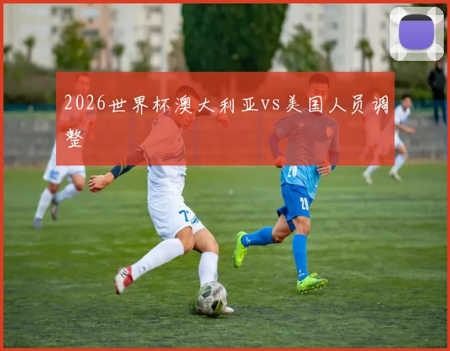2026世界杯澳大利亚vs美国人员调整