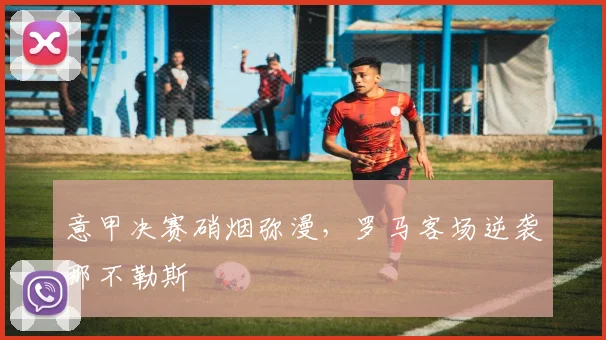 意甲决赛硝烟弥漫，罗马客场逆袭那不勒斯