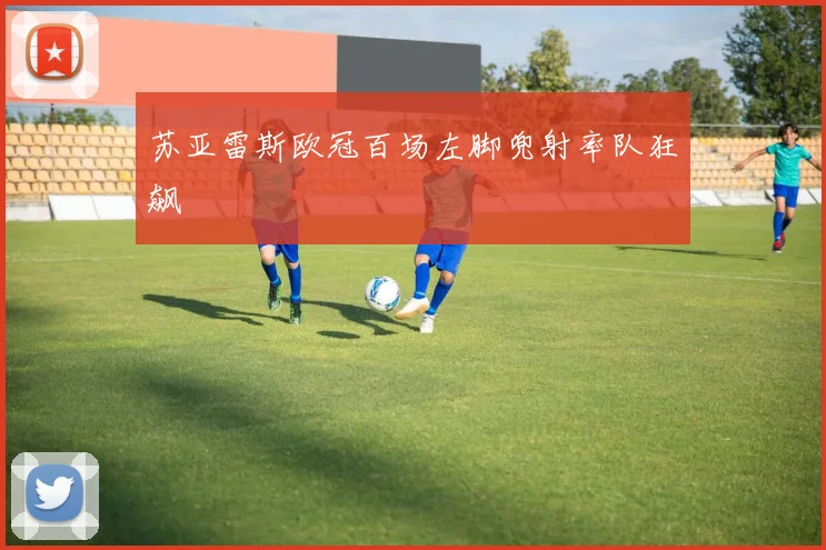 苏亚雷斯欧冠百场左脚兜射率队狂飙