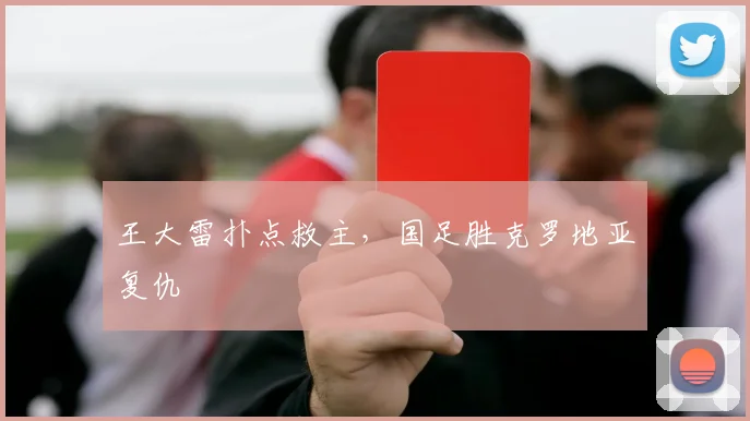 王大雷扑点救主，国足胜克罗地亚复仇