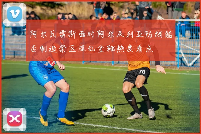 阿尔瓦雷斯面对阿尔及利亚防线能否制造禁区混乱金靴热度看点