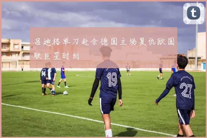 吕迪格单刀赴会德国主场复仇欧国联巨星时刻