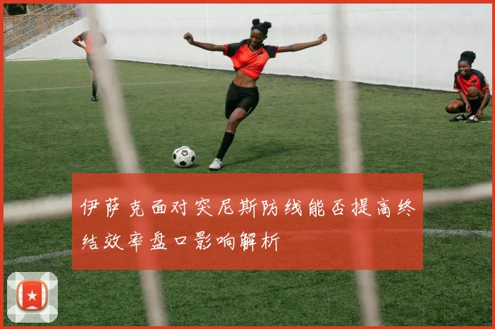 伊萨克面对突尼斯防线能否提高终结效率盘口影响解析