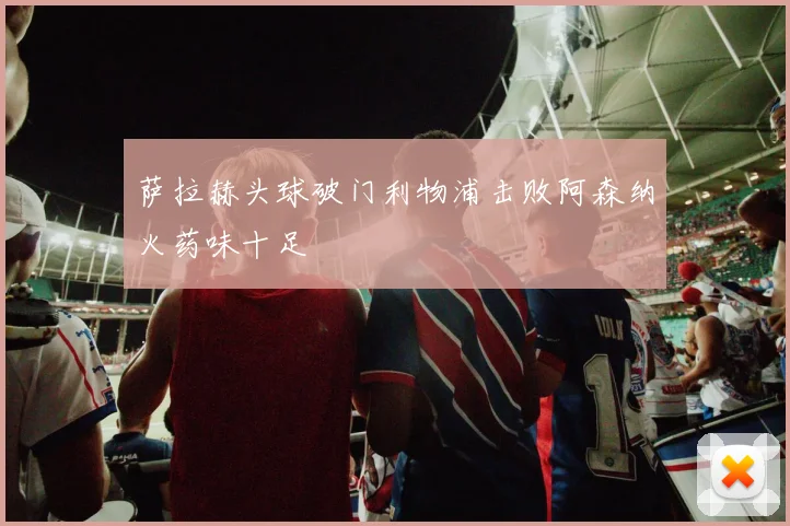 萨拉赫头球破门利物浦击败阿森纳火药味十足