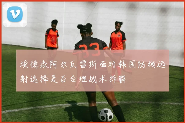 埃德森阿尔瓦雷斯面对韩国防线远射选择是否合理战术拆解