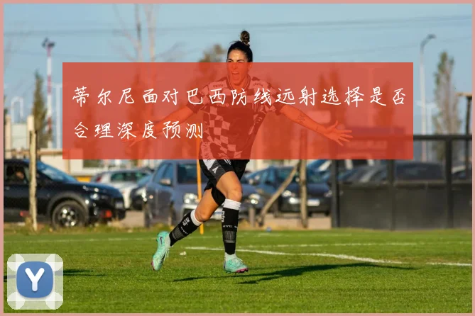 蒂尔尼面对巴西防线远射选择是否合理深度预测