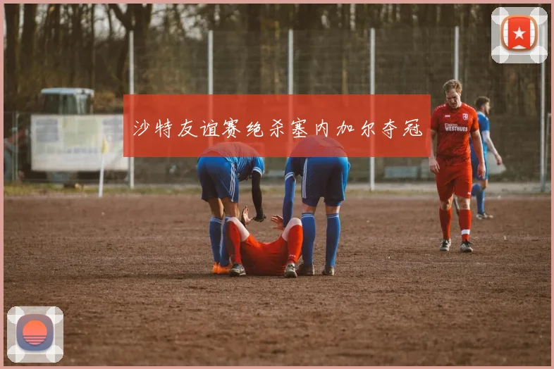 沙特友谊赛绝杀塞内加尔夺冠