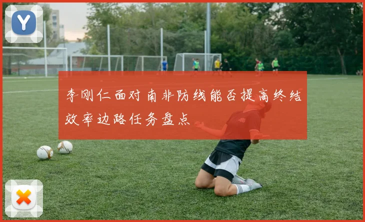 李刚仁面对南非防线能否提高终结效率边路任务盘点