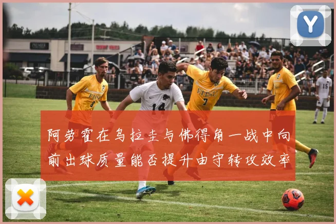 阿劳霍在乌拉圭与佛得角一战中向前出球质量能否提升由守转攻效率