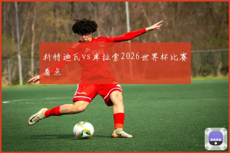 科特迪瓦vs库拉索2026世界杯比赛看点