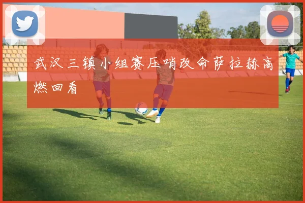 武汉三镇小组赛压哨改命萨拉赫高燃回看