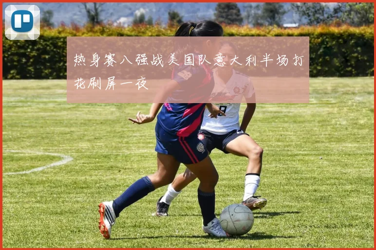 热身赛八强战美国队意大利半场打花刷屏一夜