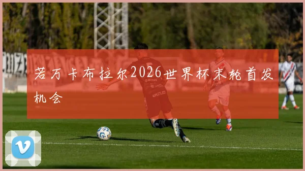 若万卡布拉尔2026世界杯末轮首发机会