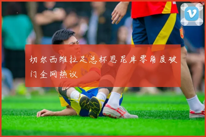 切尔西维拉足总杯恩昆库零角度破门全网热议