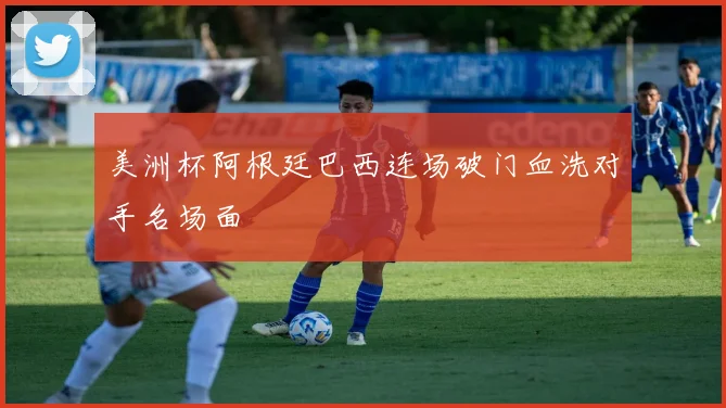 美洲杯阿根廷巴西连场破门血洗对手名场面