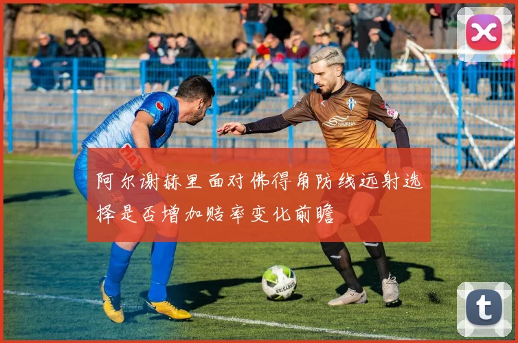 阿尔谢赫里面对佛得角防线远射选择是否增加赔率变化前瞻