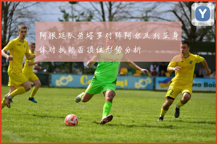 阿根廷队劳塔罗对阵阿尔及利亚身体对抗能否顶住形势分析