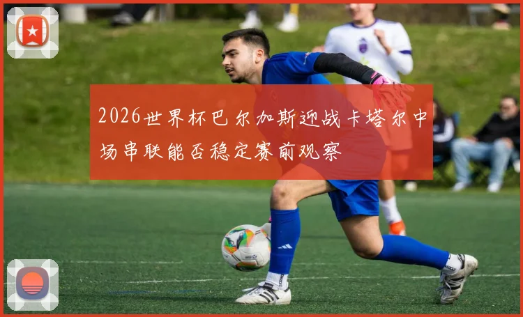 2026世界杯巴尔加斯迎战卡塔尔中场串联能否稳定赛前观察
