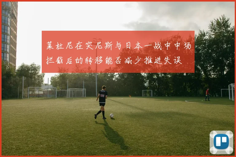 莱杜尼在突尼斯与日本一战中中场拦截后的转移能否减少推进失误