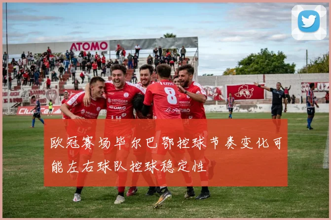 欧冠赛场毕尔巴鄂控球节奏变化可能左右球队控球稳定性