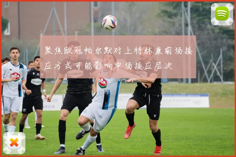 聚焦欧冠帕尔默对上特林康前场接应方式可能影响中场接应层次