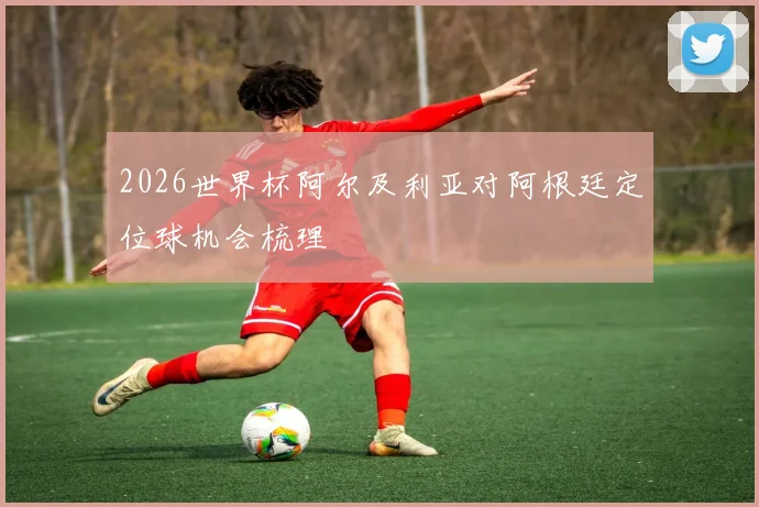 2026世界杯阿尔及利亚对阿根廷定位球机会梳理