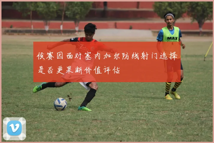侯赛因面对塞内加尔防线射门选择是否更果断价值评估
