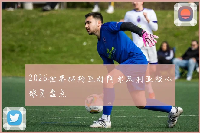 2026世界杯约旦对阿尔及利亚核心球员盘点