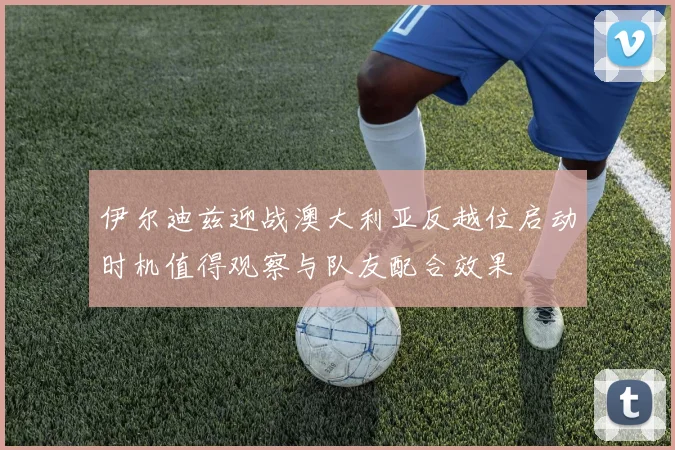 伊尔迪兹迎战澳大利亚反越位启动时机值得观察与队友配合效果