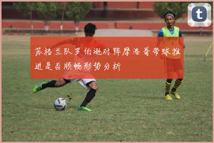 苏格兰队罗伯逊对阵摩洛哥带球推进是否顺畅形势分析