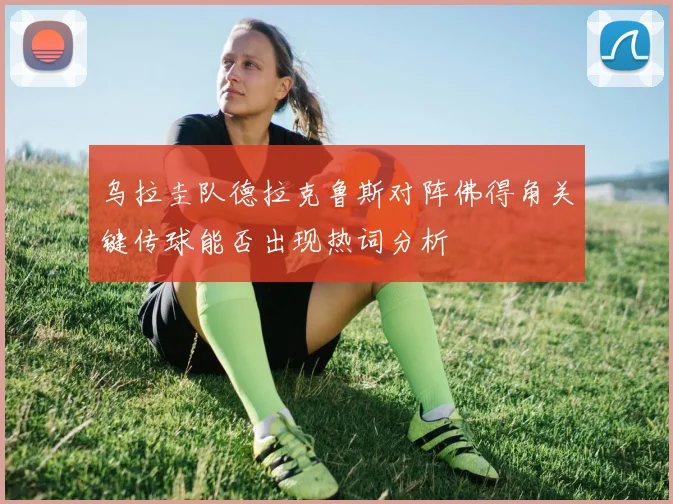 乌拉圭队德拉克鲁斯对阵佛得角关键传球能否出现热词分析