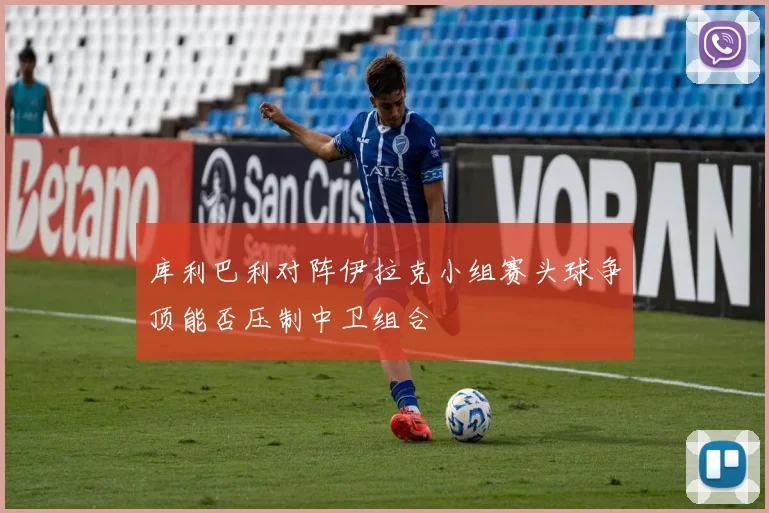 库利巴利对阵伊拉克小组赛头球争顶能否压制中卫组合