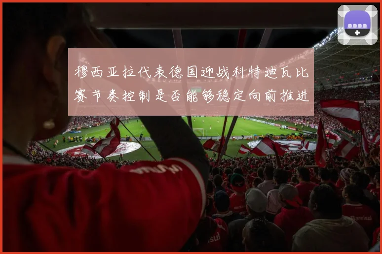 穆西亚拉代表德国迎战科特迪瓦比赛节奏控制是否能够稳定向前推进