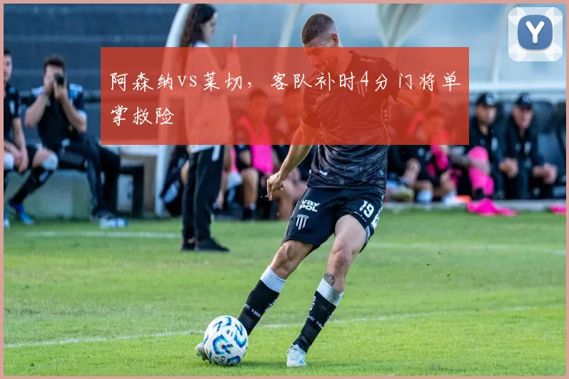 阿森纳vs莱切，客队补时4分门将单掌救险