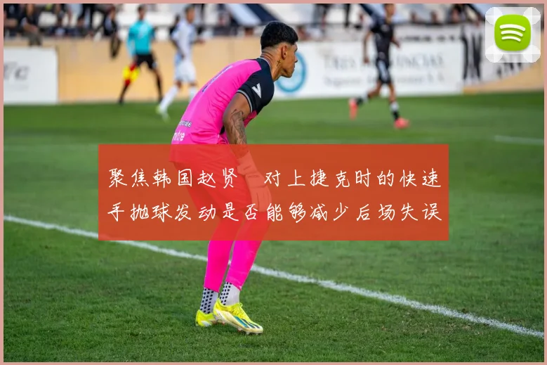 聚焦韩国赵贤祐对上捷克时的快速手抛球发动是否能够减少后场失误