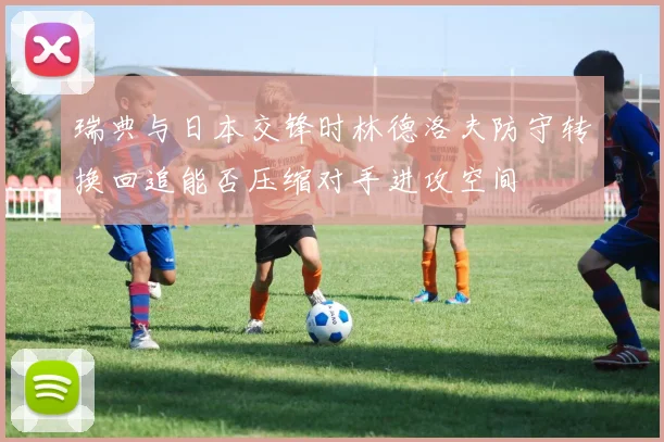 瑞典与日本交锋时林德洛夫防守转换回追能否压缩对手进攻空间
